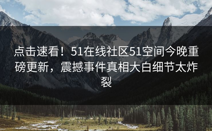 点击速看！51在线社区51空间今晚重磅更新，震撼事件真相大白细节太炸裂