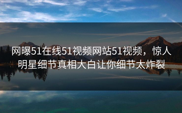 网曝51在线51视频网站51视频，惊人明星细节真相大白让你细节太炸裂