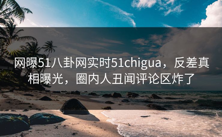 网曝51八卦网实时51chigua，反差真相曝光，圈内人丑闻评论区炸了
