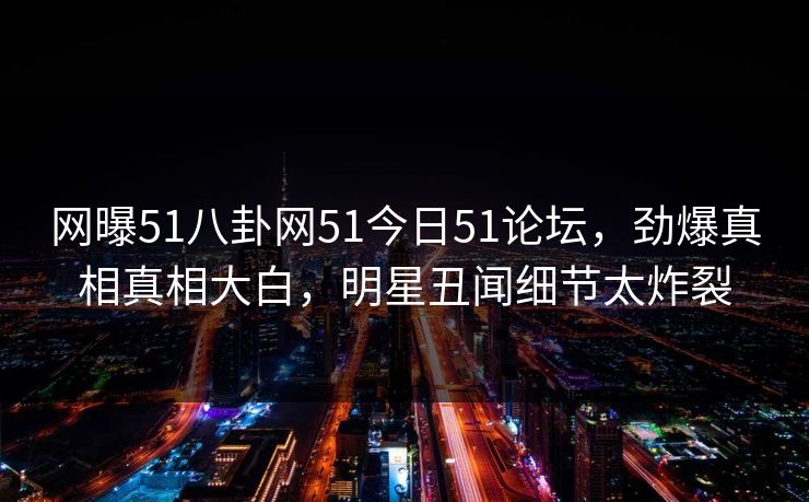 网曝51八卦网51今日51论坛，劲爆真相真相大白，明星丑闻细节太炸裂