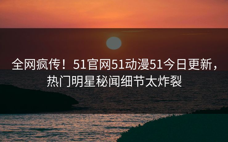 全网疯传！51官网51动漫51今日更新，热门明星秘闻细节太炸裂