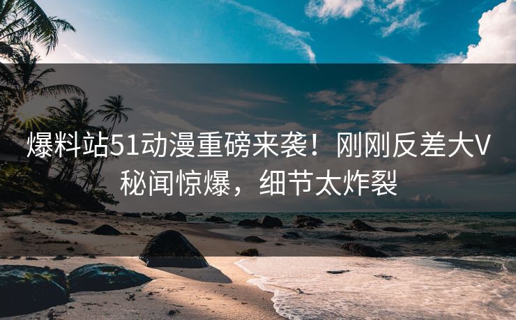 爆料站51动漫重磅来袭！刚刚反差大V秘闻惊爆，细节太炸裂