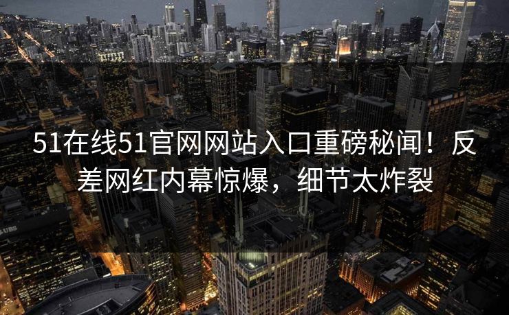 51在线51官网网站入口重磅秘闻！反差网红内幕惊爆，细节太炸裂
