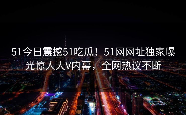 51今日震撼51吃瓜！51网网址独家曝光惊人大V内幕，全网热议不断