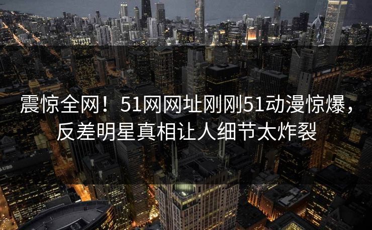 震惊全网!51网网址刚刚51动漫惊爆,反差明星真相让人细节太炸裂