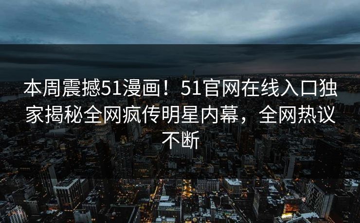 本周震撼51漫画！51官网在线入口独家揭秘全网疯传明星内幕，全网热议不断