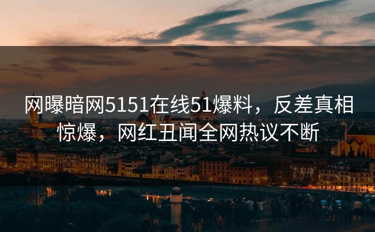 网曝暗网5151在线51爆料，反差真相惊爆，网红丑闻全网热议不断