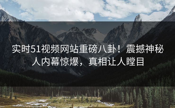 实时51视频网站重磅八卦！震撼神秘人内幕惊爆，真相让人瞠目