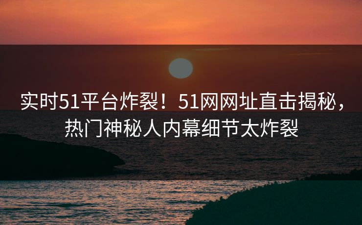 实时51平台炸裂！51网网址直击揭秘，热门神秘人内幕细节太炸裂