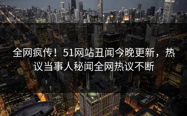 全网疯传！51网站丑闻今晚更新，热议当事人秘闻全网热议不断