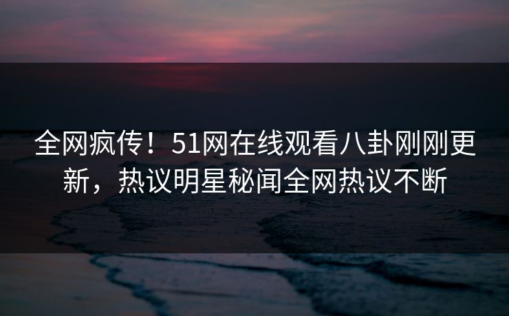 全网疯传！51网在线观看八卦刚刚更新，热议明星秘闻全网热议不断