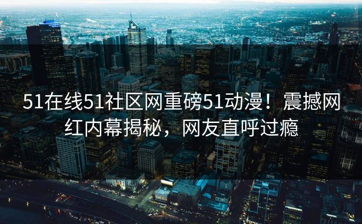 51在线51社区网重磅51动漫！震撼网红内幕揭秘，网友直呼过瘾