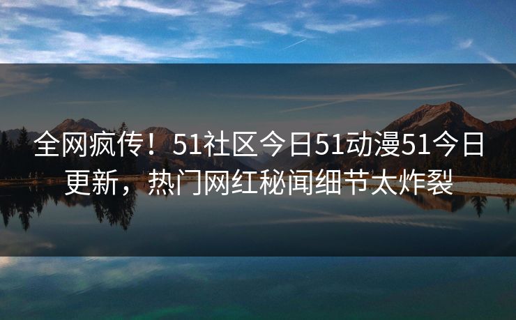全网疯传！51社区今日51动漫51今日更新，热门网红秘闻细节太炸裂