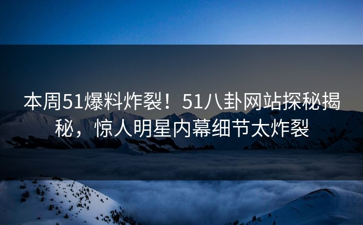 本周51爆料炸裂！51八卦网站探秘揭秘，惊人明星内幕细节太炸裂