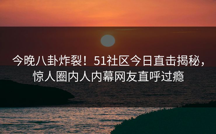今晚八卦炸裂！51社区今日直击揭秘，惊人圈内人内幕网友直呼过瘾