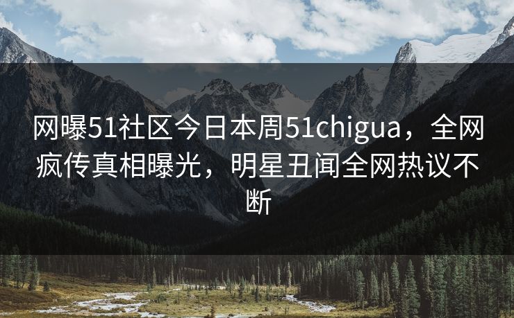 网曝51社区今日本周51chigua，全网疯传真相曝光，明星丑闻全网热议不断