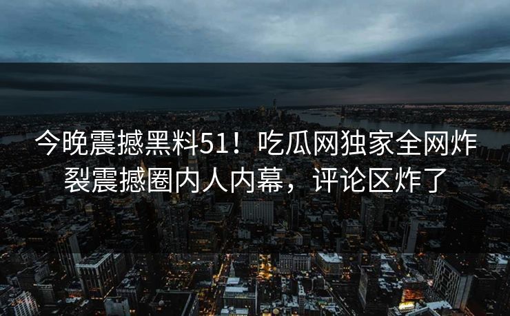 今晚震撼黑料51！吃瓜网独家全网炸裂震撼圈内人内幕，评论区炸了