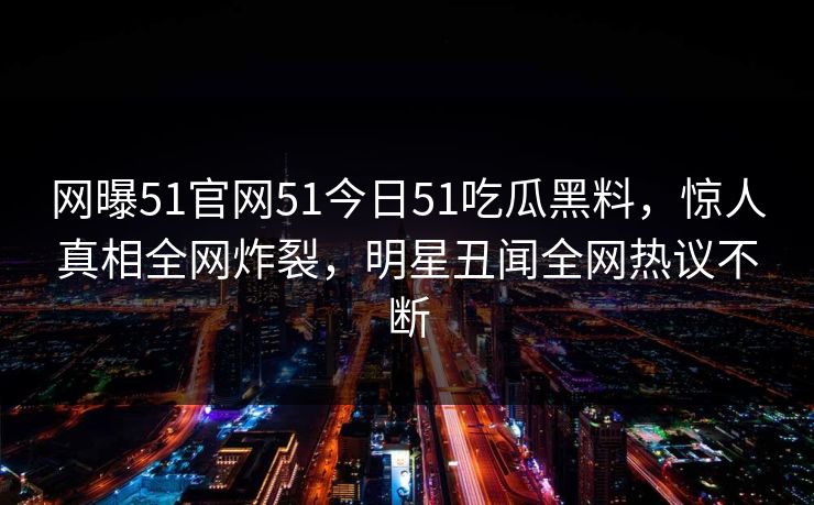 网曝51官网51今日51吃瓜黑料，惊人真相全网炸裂，明星丑闻全网热议不断
