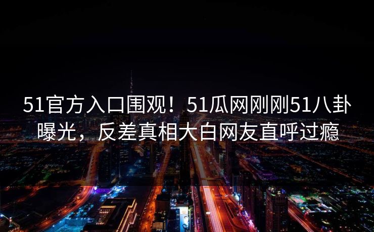 51官方入口围观！51瓜网刚刚51八卦曝光，反差真相大白网友直呼过瘾