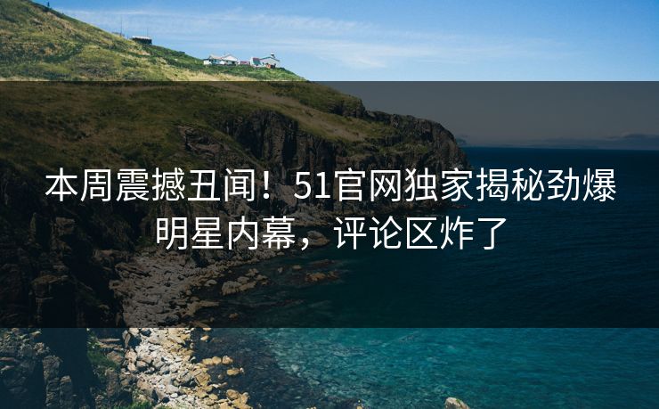 本周震撼丑闻！51官网独家揭秘劲爆明星内幕，评论区炸了