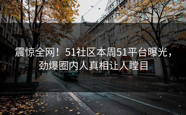 震惊全网！51社区本周51平台曝光，劲爆圈内人真相让人瞠目