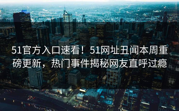 51官方入口速看！51网址丑闻本周重磅更新，热门事件揭秘网友直呼过瘾