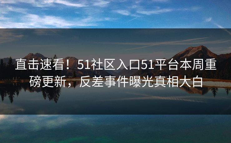 直击速看！51社区入口51平台本周重磅更新，反差事件曝光真相大白