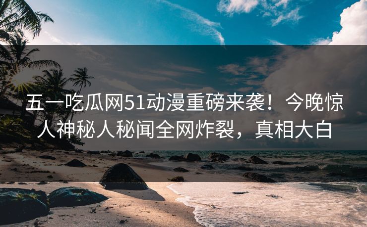 五一吃瓜网51动漫重磅来袭！今晚惊人神秘人秘闻全网炸裂，真相大白