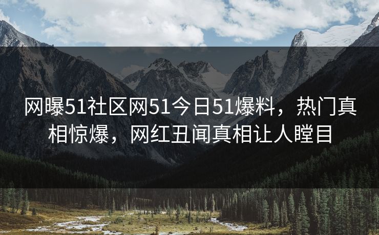 网曝51社区网51今日51爆料，热门真相惊爆，网红丑闻真相让人瞠目