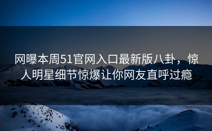 网曝本周51官网入口最新版八卦，惊人明星细节惊爆让你网友直呼过瘾