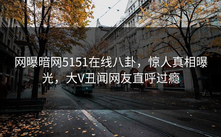网曝暗网5151在线八卦，惊人真相曝光，大V丑闻网友直呼过瘾