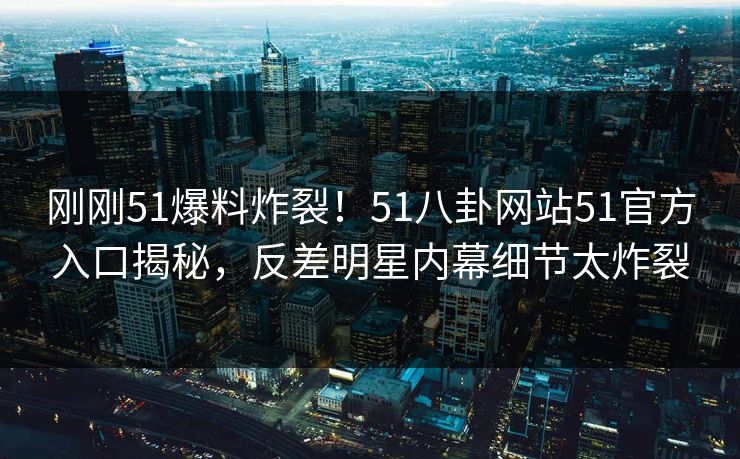 刚刚51爆料炸裂！51八卦网站51官方入口揭秘，反差明星内幕细节太炸裂