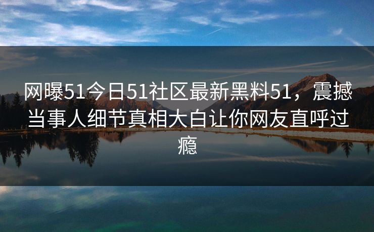 网曝51今日51社区最新黑料51,震撼当事人细节真相大白让你网友直呼过瘾