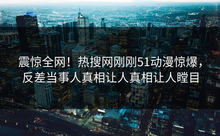 震惊全网！热搜网刚刚51动漫惊爆，反差当事人真相让人真相让人瞠目
