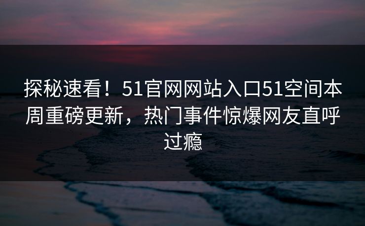 探秘速看！51官网网站入口51空间本周重磅更新，热门事件惊爆网友直呼过瘾