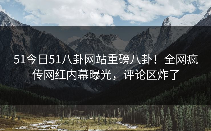 51今日51八卦网站重磅八卦！全网疯传网红内幕曝光，评论区炸了