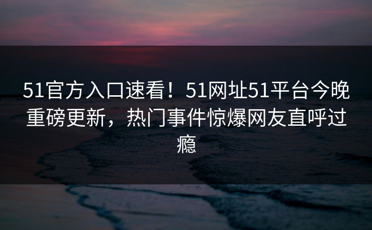 51官方入口速看！51网址51平台今晚重磅更新，热门事件惊爆网友直呼过瘾