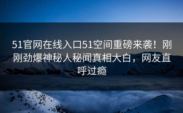51官网在线入口51空间重磅来袭！刚刚劲爆神秘人秘闻真相大白，网友直呼过瘾