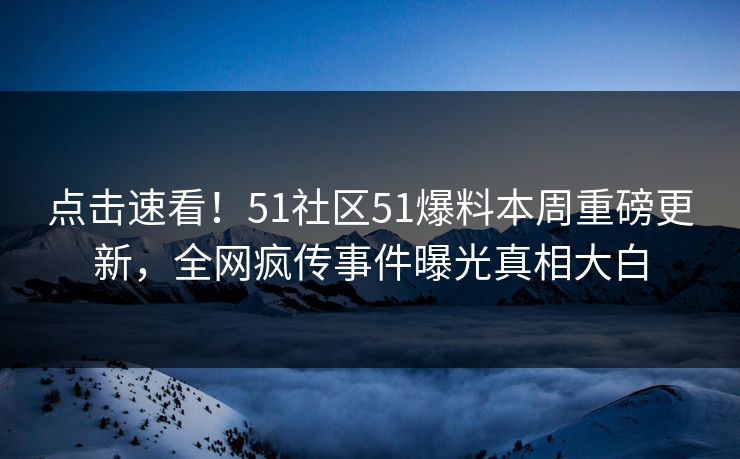 点击速看！51社区51爆料本周重磅更新，全网疯传事件曝光真相大白