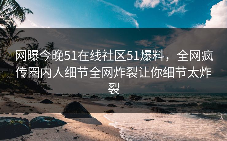 网曝今晚51在线社区51爆料，全网疯传圈内人细节全网炸裂让你细节太炸裂