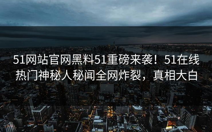 51网站官网黑料51重磅来袭！51在线热门神秘人秘闻全网炸裂，真相大白