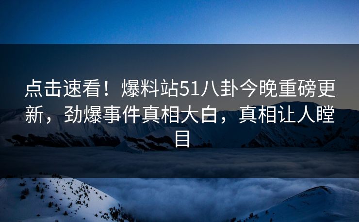 点击速看！爆料站51八卦今晚重磅更新，劲爆事件真相大白，真相让人瞠目