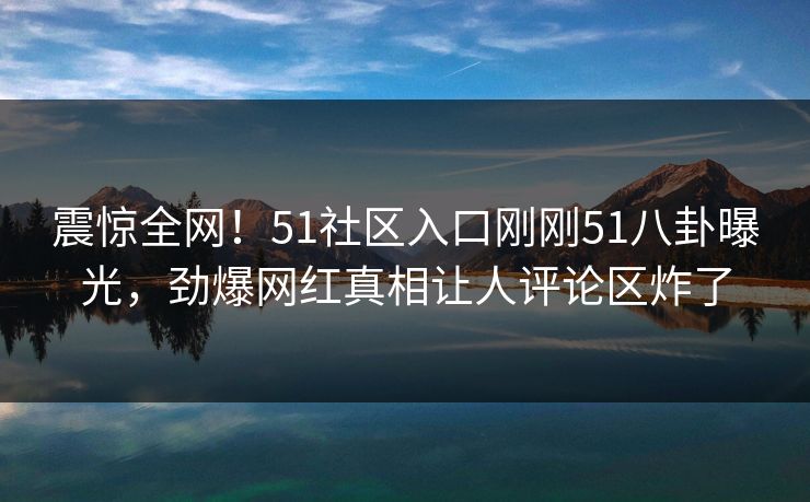 震惊全网！51社区入口刚刚51八卦曝光，劲爆网红真相让人评论区炸了