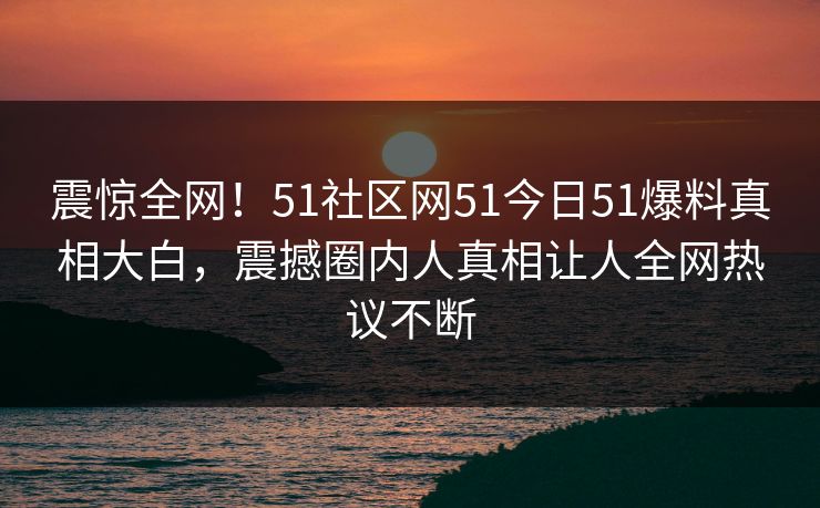 震惊全网！51社区网51今日51爆料真相大白，震撼圈内人真相让人全网热议不断
