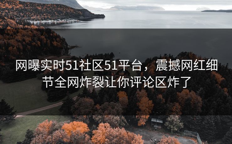 网曝实时51社区51平台，震撼网红细节全网炸裂让你评论区炸了