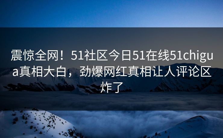 震惊全网！51社区今日51在线51chigua真相大白，劲爆网红真相让人评论区炸了