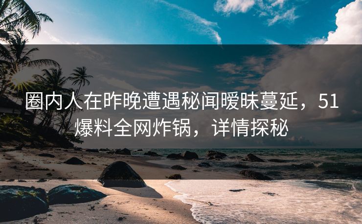 圈内人在昨晚遭遇秘闻暧昧蔓延，51爆料全网炸锅，详情探秘