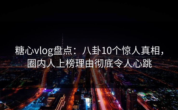 糖心vlog盘点：八卦10个惊人真相，圈内人上榜理由彻底令人心跳