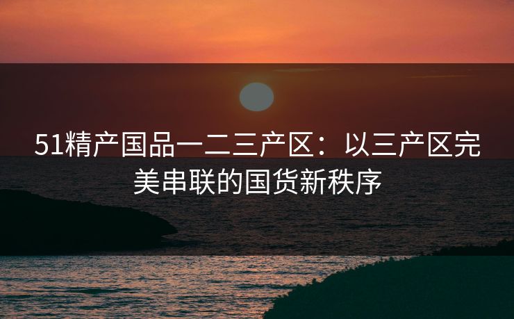 51精产国品一二三产区:以三产区完美串联的国货新秩序 51精产国品一二三产区:以三产区完美串联的国货新秩序