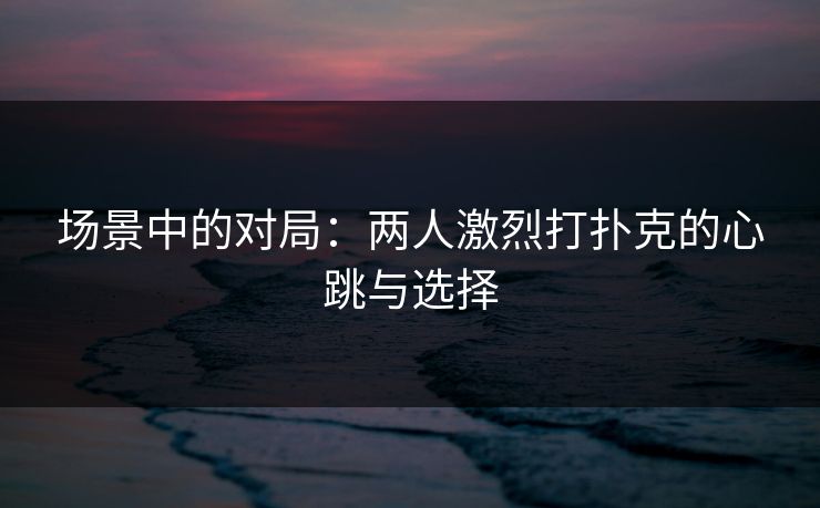 场景中的对局:两人激烈打扑克的心跳与选择 场景中的对局:两人激烈打扑克的心跳与选择